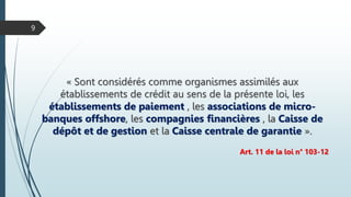 « Sont considérés comme organismes assimilés aux
établissements de crédit au sens de la présente loi, les
établissements de paiement , les associations de micro-
banques offshore, les compagnies financières , la Caisse de
dépôt et de gestion et la Caisse centrale de garantie ».
Art. 11 de la loi n° 103-12
9
 