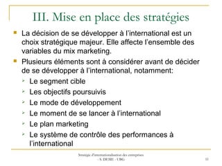 III. Mise en place des stratégies
 La décision de se développer à l’international est un
choix stratégique majeur. Elle affecte l’ensemble des
variables du mix marketing.
 Plusieurs éléments sont à considérer avant de décider
de se développer à l’international, notamment:
 Le segment cible
 Les objectifs poursuivis
 Le mode de développement
 Le moment de se lancer à l’international
 Le plan marketing
 Le système de contrôle des performances à
l’international
Stratégie d’internationalisation des entreprises
- S. DEME - UBG 11
 