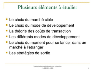 Plusieurs éléments à étudier
 Le choix du marché cible
 Le choix du mode de développement
 La théorie des coûts de transaction
 Les différents modes de développement
 Le choix du moment pour se lancer dans un
marché à l’étranger
 Les stratégies de sortie
Stratégie d’internationalisation des entreprises
- S. DEME - UBG 12
 