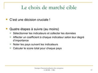 Le choix de marché cible
 C’est une décision cruciale !
 Quatre étapes à suivre (au moins)
 Sélectionner les indicateurs et collecter les données
 Affecter un coefficient à chaque indicateur selon leur degré
d’importance
 Noter les pays suivant les indicateurs
 Calculer le score total pour chaque pays
Stratégie d’internationalisation des entreprises
- S. DEME - UBG 13
 