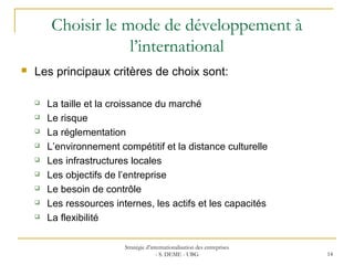 Choisir le mode de développement à
l’international
 Les principaux critères de choix sont:
 La taille et la croissance du marché
 Le risque
 La réglementation
 L’environnement compétitif et la distance culturelle
 Les infrastructures locales
 Les objectifs de l’entreprise
 Le besoin de contrôle
 Les ressources internes, les actifs et les capacités
 La flexibilité
Stratégie d’internationalisation des entreprises
- S. DEME - UBG 14
 