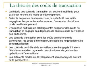 La théorie des coûts de transaction
 La théorie des coûts de transaction est souvent mobilisée pour
expliquer le choix du mode de développement
 Selon la fréquence des transactions, la spécificité des actifs
engagés et l’opportunisme des acteurs, l’entreprise choisit son
mode de développement
 L’entreprise doit faire un arbitrage entre supporter des coûts de
transaction et engager des dépenses de contrôle et de surveillance
des partenaires.
 Les coûts de transaction sont: les coûts de recherche de
partenaires, les coûts d’information, les coûts de négociation et de
contractualisation
 Les coûts de contrôle et de surveillance sont engagés à travers
l’établissement d’un organe de coordination et de gestion des
opérations à l’international
 Les différents modes de développement seront analysés suivant
cette perspective
Stratégie d’internationalisation des entreprises
- S. DEME - UBG 15
 