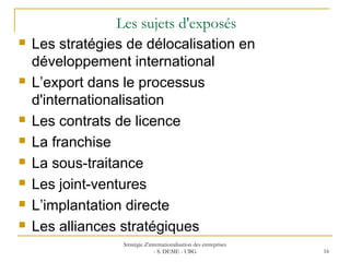 Les sujets d'exposés
 Les stratégies de délocalisation en
développement international
 L’export dans le processus
d'internationalisation
 Les contrats de licence
 La franchise
 La sous-traitance
 Les joint-ventures
 L’implantation directe
 Les alliances stratégiques
Stratégie d’internationalisation des entreprises
- S. DEME - UBG 16
 