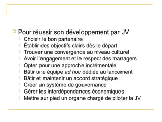  Pour réussir son développement par JV
 Choisir le bon partenaire
 Établir des objectifs clairs dès le départ
 Trouver une convergence au niveau culturel
 Avoir l’engagement et le respect des managers
 Opter pour une approche incrémentale
 Bâtir une équipe ad hoc dédiée au lancement
 Bâtir et maintenir un accord stratégique
 Créer un système de gouvernance
 Gérer les interdépendances économiques
 Mettre sur pied un organe chargé de piloter la JV
 