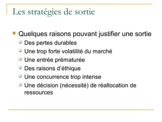 Les stratégies de sortie
 Quelques raisons pouvant justifier une sortie
 Des pertes durables
 Une trop forte volatilité du marché
 Une entrée prématurée
 Des raisons d’éthique
 Une concurrence trop intense
 Une décision (nécessité) de réallocation de
ressources
 