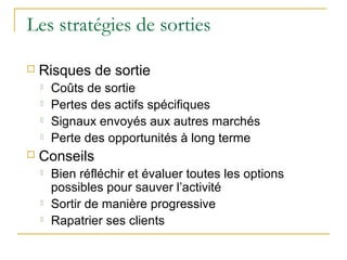 Les stratégies de sorties
 Risques de sortie
 Coûts de sortie
 Pertes des actifs spécifiques
 Signaux envoyés aux autres marchés
 Perte des opportunités à long terme
 Conseils
 Bien réfléchir et évaluer toutes les options
possibles pour sauver l’activité
 Sortir de manière progressive
 Rapatrier ses clients
 