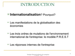 INTRODUCTION
 Internationalisation? Pourquoi?
 Les manifestations de la globalisation des
économies
 Les trois ordres de mutations de l'environnement
international de l'entreprise: le modèle P.R.E.S.T
 Les réponses internes de l'entreprise
4
Stratégie d’internationalisation des entreprises
 