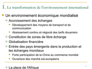 1. La transformation de l’environnement international
 Un environnement économique mondialisé
 Accroissement des échanges
 Développement des moyens de transport et de
communication
 Abaissement continu et négocié des tarifs douaniers
 Constitution de zones de libre échange
 Globalisation financière
 Entrée des pays émergents dans la production et
les échanges mondiaux
 Forte participation de la Chine au commerce mondial
 Ouverture des marché est-européens
 La place de l'Afrique
6
 