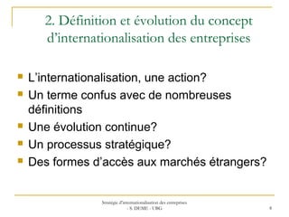 2. Définition et évolution du concept
d’internationalisation des entreprises
 L’internationalisation, une action?
 Un terme confus avec de nombreuses
définitions
 Une évolution continue?
 Un processus stratégique?
 Des formes d’accès aux marchés étrangers?
Stratégie d’internationalisation des entreprises
- S. DEME - UBG 8
 