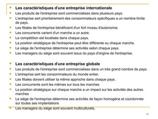  Les caractéristiques d'une entreprise internationale
 Les produits de l'entreprise sont commercialises dans plusieurs pays.
 L'entreprise sert prioritairement des consommateurs spécifiques a un nombre limite
de pays.
 Les filiales de l'entreprise bénéficient d'un fort niveau d'autonomie.
 Les concurrents varient d'un marche a un autre.
 La compétition est localisée dans chaque pays.
 La position stratégique de l'entreprise peut être différente su chaque marche.
 Le siège de l'entreprise détermine ses activités selon chaque pays.
 Les managers du siège sont souvent issus du pays d'origine de l'entreprise.
 Les caractéristiques d'une entreprise globale
 Les produits de l'entreprise sont commercialises dans un très grand nombre de pays.
 L'entreprise sert les consommateurs du monde entier.
 Les filiales doivent utiliser la même approche dans chaque pays.
 Les concurrents sont les mêmes sur tous les marches
 La position stratégique sur chaque marche a un impact sur les activités des autres
marches
 Le siège de l'entreprise détermine ses activités de façon homogène et coordonnée
sur toutes ses implantations
 Les managers du siège sont souvent multiculturels,
10
 