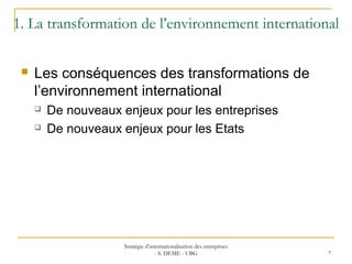 1. La transformation de l’environnement international
 Les conséquences des transformations de
l’environnement international
 De nouveaux enjeux pour les entreprises
 De nouveaux enjeux pour les Etats
Stratégie d’internationalisation des entreprises
- S. DEME - UBG 7
 