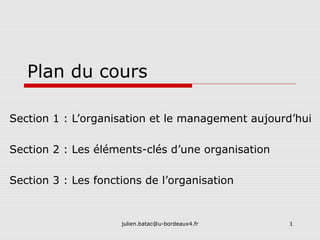 julien.batac@u-bordeaux4.fr 1
Plan du cours
Section 1 : L’organisation et le management aujourd’hui
Section 2 : Les éléments-clés d’une organisation
Section 3 : Les fonctions de l’organisation
 