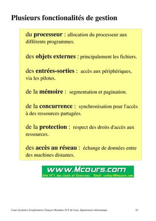 Plusieurs fonctionalités de gestion
du processeur : allocation du processeur aux
différents programmes.
des objets externes : principalement les fichiers.
des entrées­sorties : accès aux périphériques,
via les pilotes.
de la mémoire : segmentation et pagination.
de la concurrence : synchronisation pour l'accès
à des ressources partagées.
de la protection : respect des droits d'accès aux
ressources.
des accès au réseau : échange de données entre
des machines distantes.
Cours Systèmes d'exploitation, François Bourdon, IUT de Caen, département informatique. 10
 