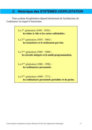 C. Historique des SYSTEMES d'EXPLOITATION
Tout système d'exploitation dépend étroitement de l'architecture de
l'ordinateur sur lequel il fonctionne.
La 1ère
génération (1945 ­ 1955) :
les tubes à vide et les cartes enfichables.
La 2ème
génération (1955 ­ 1965) :
les transistors et le traitement par lots.
La 3ème
génération (1965 ­ 1980) :
les circuits intégrés et la multi­programmation.
La 4ème
génération (1980 ­ 1990) :
les ordinateurs personnels.
La 5ème
génération (1990 ­ ????) :
les ordinateurs personnels portables et de poche.
Cours Systèmes d'exploitation, François Bourdon, IUT de Caen, département informatique. 11
 