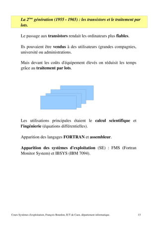 La 2ème
génération (1955 ­ 1965) : les transistors et le traitement par
lots.
Le passage aux transistors rendait les ordinateurs plus fiables.
Ils pouvaient être vendus à des utilisateurs (grandes compagnies,
université ou administrations.
Mais devant les coûts d'équipement élevés on réduisit les temps
grâce au traitement par lots.
Les utilisations principales étaient le calcul scientifique et
l'ingénierie (équations différentielles).
Apparition des langages FORTRAN et assembleur.
Apparition des systèmes d'exploitation (SE) : FMS (Fortran
Monitor System) et IBSYS (IBM 7094).
Cours Systèmes d'exploitation, François Bourdon, IUT de Caen, département informatique. 13
 