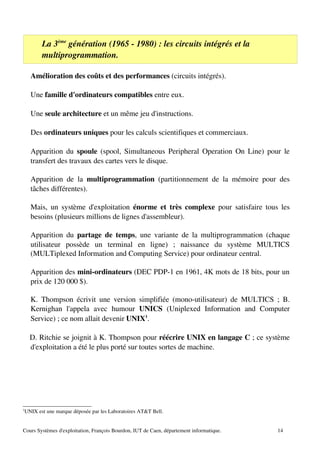 La 3ème
génération (1965 ­ 1980) : les circuits intégrés et la
multiprogrammation.
Amélioration des coûts et des performances (circuits intégrés).
Une famille d'ordinateurs compatibles entre eux.
Une seule architecture et un même jeu d'instructions.
Des ordinateurs uniques pour les calculs scientifiques et commerciaux.
Apparition du spoule (spool, Simultaneous Peripheral Operation On Line) pour le
transfert des travaux des cartes vers le disque.
Apparition de la multiprogrammation (partitionnement de la mémoire pour des
tâches différentes).
Mais, un système d'exploitation énorme et très complexe pour satisfaire tous les
besoins (plusieurs millions de lignes d'assembleur).
Apparition du partage de temps, une variante de la multiprogrammation (chaque
utilisateur possède un terminal en ligne) ; naissance du système MULTICS
(MULTiplexed Information and Computing Service) pour ordinateur central.
Apparition des mini­ordinateurs (DEC PDP­1 en 1961, 4K mots de 18 bits, pour un
prix de 120 000 $).
K. Thompson écrivit une version simplifiée (mono­utilisateur) de MULTICS ; B.
Kernighan l'appela avec humour UNICS (Uniplexed Information and Computer
Service) ; ce nom allait devenir UNIX1
.
D. Ritchie se joignit à K. Thompson pour réécrire UNIX en langage C ; ce système
d'exploitation a été le plus porté sur toutes sortes de machine.
1
UNIX est une marque déposée par les Laboratoires AT&T Bell.
Cours Systèmes d'exploitation, François Bourdon, IUT de Caen, département informatique. 14
 