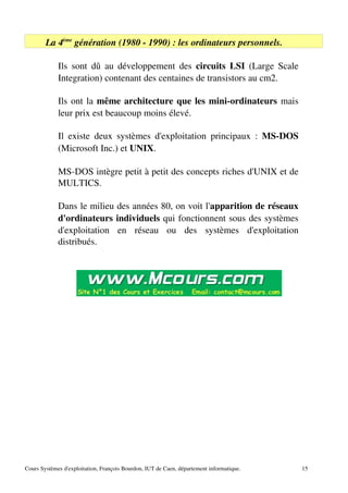 La 4ème
génération (1980 ­ 1990) : les ordinateurs personnels.
Ils sont dû au développement des circuits LSI (Large Scale
Integration) contenant des centaines de transistors au cm2.
Ils ont la même architecture que les mini­ordinateurs mais
leur prix est beaucoup moins élevé.
Il existe deux systèmes d'exploitation principaux : MS­DOS
(Microsoft Inc.) et UNIX.
MS­DOS intègre petit à petit des concepts riches d'UNIX et de
MULTICS.
Dans le milieu des années 80, on voit l'apparition de réseaux
d'ordinateurs individuels qui fonctionnent sous des systèmes
d'exploitation en réseau ou des systèmes d'exploitation
distribués.
Cours Systèmes d'exploitation, François Bourdon, IUT de Caen, département informatique. 15
 