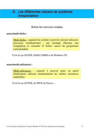 D. Les différentes classes de systèmes
d'exploitation
Selon les services rendus
mono/multi tâches :
Multi­tâches : capacité du système à pouvoir exécuter plusieurs
processus simultanément ; par exemple effectuer une
compilation et consulter le fichier source du programme
correspondant.
C'est le cas d'UNIX, d'OS/2 d'IBM et de Windows 95.
mono/multi­utilisateurs :
Multi­utilisateurs : capacité à pouvoir gérer un panel
d'utilisateurs utilisant simultanément les mêmes ressources
matérielles.
C'est le cas d'UNIX, de MVS, de Gecos ...
Cours Systèmes d'exploitation, François Bourdon, IUT de Caen, département informatique. 17
 
