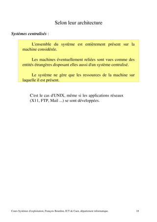Selon leur architecture
Systèmes centralisés :
L'ensemble du système est entièrement présent sur la
machine considérée.
Les machines éventuellement reliées sont vues comme des
entités étrangères disposant elles aussi d'un système centralisé.
Le système ne gère que les ressources de la machine sur
laquelle il est présent.
C'est le cas d'UNIX, même si les applications réseaux
(X11, FTP, Mail ...) se sont développées.
Cours Systèmes d'exploitation, François Bourdon, IUT de Caen, département informatique. 18
 