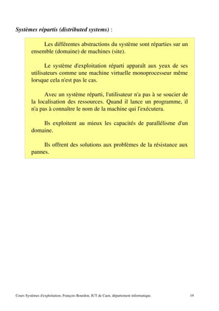 Systèmes répartis (distributed systems) :
Les différentes abstractions du système sont réparties sur un
ensemble (domaine) de machines (site).
Le système d'exploitation réparti apparaît aux yeux de ses
utilisateurs comme une machine virtuelle monoprocesseur même
lorsque cela n'est pas le cas.
Avec un système réparti, l'utilisateur n'a pas à se soucier de
la localisation des ressources. Quand il lance un programme, il
n'a pas à connaître le nom de la machine qui l'exécutera.
Ils exploitent au mieux les capacités de parallélisme d'un
domaine.
Ils offrent des solutions aux problèmes de la résistance aux
pannes.
Cours Systèmes d'exploitation, François Bourdon, IUT de Caen, département informatique. 19
 