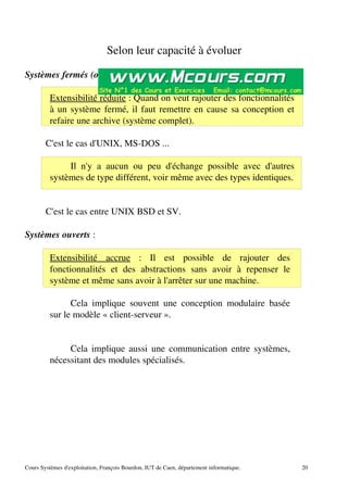 Selon leur capacité à évoluer
Systèmes fermés (ou propriétaires) :
Extensibilité réduite : Quand on veut rajouter des fonctionnalités
à un système fermé, il faut remettre en cause sa conception et
refaire une archive (système complet).
C'est le cas d'UNIX, MS­DOS ...
Il n'y a aucun ou peu d'échange possible avec d'autres
systèmes de type différent, voir même avec des types identiques.
C'est le cas entre UNIX BSD et SV.
Systèmes ouverts :
Extensibilité accrue : Il est possible de rajouter des
fonctionnalités et des abstractions sans avoir à repenser le
système et même sans avoir à l'arrêter sur une machine.
Cela implique souvent une conception modulaire basée
sur le modèle « client­serveur ».
Cela implique aussi une communication entre systèmes,
nécessitant des modules spécialisés.
Cours Systèmes d'exploitation, François Bourdon, IUT de Caen, département informatique. 20
 