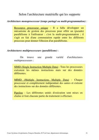Selon l'architecture matérielle qui les supporte
Architecture monoprocesseur (temps partagé ou multi­programmation) :
Ressource processeur unique : Il a fallu développer un
mécanisme de gestion des processus pour offrir un (pseudo)
parallélisme à l'utilisateur : c'est la multi­programmation ; il
s'agit en fait d'une commutation rapide entre les différents
processus pour donner l'illusion d'un parallélisme.
Architectures multiprocesseurs (parallélisme) :
On trouve une grande variété d'architectures
multiprocesseurs :
SIMD (Single Instruction Multiple Data) : Tous les processeurs
exécutent les mêmes instructions mais sur des données
différentes.
MIMD (Multiple Instructions Multiple Data) : Chaque
processeur et complètement indépendant des autres et exécute
des instructions sur des données différentes.
Pipeline : Les différentes unités d'exécution sont mises en
chaîne et font chacune partie du traitement à effectuer.
Cours Systèmes d'exploitation, François Bourdon, IUT de Caen, département informatique. 21
 