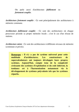 On parle aussi d'architecture faiblement ou
fortement couplée.
Architecture fortement couplée : Ce sont principalement des architectures à
mémoire commune.
Architecture faiblement couplée : Ce sont des architectures où chaque
processeur possède sa propre mémoire locale ; c'est le cas d'un réseau de
stations.
Architecture mixte : Ce sont des architectures à différents niveaux de mémoire
(commune et privée).
Remarque : Il n'y a pas de système universel pour cette
multitude d'architectures. Les constructeurs de
supercalculateurs ont toujours développés leurs propres
systèmes. Aujourd'hui, compte tenu de la complexité
croissante des systèmes d'exploitation et du coût inhérent, la
tendance est à l'harmonisation notamment via le
développement de systèmes polyvalents tels que les systèmes
répartis.
Cours Systèmes d'exploitation, François Bourdon, IUT de Caen, département informatique. 22
 