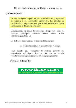 Un cas particulier, les systèmes « temps­réel ».
Systèmes temps­réel :
Ce sont des systèmes pour lesquels l'exécution des programmes
est soumise à des contraintes temporelles. Les résultats de
l'exéution d'un programme n'est plus valide au delà d'un certain
temps connu et déterminé à l'avance.
Généralement, on trouve des systèmes « temps réel » dans les
systèmes embarqués (satellites, sondes, avions, trains,
téléphones portables, ...).
On distingue deux types de contraintes temporelles :
les contraintes strictes et les contraintes relatives.
Pour garantir ces contraintes, le système possède des
mécanismes spécifiques dont le but est de réduire
l'indéterminisme des durées d'exécution des programmes.
C'est le cas de Linux­RT.
Cours Systèmes d'exploitation, François Bourdon, IUT de Caen, département informatique. 23
 