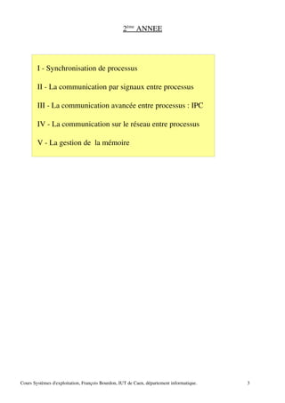 2ème
ANNEE
I ­ Synchronisation de processus
II ­ La communication par signaux entre processus
III ­ La communication avancée entre processus : IPC
IV ­ La communication sur le réseau entre processus
V ­ La gestion de la mémoire
Cours Systèmes d'exploitation, François Bourdon, IUT de Caen, département informatique. 3
 