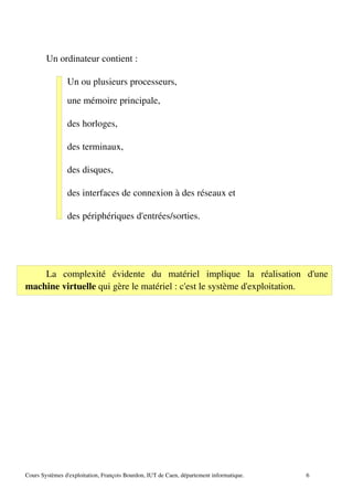 Un ordinateur contient :
Un ou plusieurs processeurs,
une mémoire principale,
des horloges,
des terminaux,
des disques,
des interfaces de connexion à des réseaux et
des périphériques d'entrées/sorties.
La complexité évidente du matériel implique la réalisation d'une
machine virtuelle qui gère le matériel : c'est le système d'exploitation.
Cours Systèmes d'exploitation, François Bourdon, IUT de Caen, département informatique. 6
 