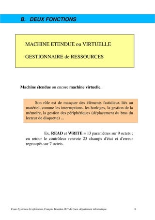 B. DEUX FONCTIONS
Machine étendue ou encore machine virtuelle.
Son rôle est de masquer des éléments fastidieux liés au
matériel, comme les interruptions, les horloges, la gestion de la
mémoire, la gestion des périphériques (déplacement du bras du
lecteur de disquette) ...
Ex. READ et WRITE = 13 paramètres sur 9 octets ;
en retour le contrôleur renvoie 23 champs d'état et d'erreur
regroupés sur 7 octets.
Cours Systèmes d'exploitation, François Bourdon, IUT de Caen, département informatique.
MACHINE ETENDUE ou VIRTUELLE
GESTIONNAIRE de RESSOURCES
8
 