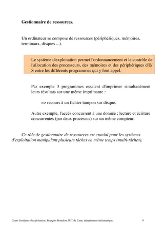 Gestionnaire de ressources.
Un ordinateur se compose de ressources (périphériques, mémoires,
terminaux, disques ...).
Le système d'exploitation permet l'ordonnancement et le contrôle de
l'allocation des processeurs, des mémoires et des périphériques d'E/
S entre les différents programmes qui y font appel.
Par exemple 3 programmes essaient d'imprimer simultanément
leurs résultats sur une même imprimante :
=> recours à un fichier tampon sur disque.
Autre exemple, l'accès concurrent à une donnée ; lecture et écriture
concurrentes (par deux processus) sur un même compteur.
Ce rôle de gestionnaire de ressources est crucial pour les systèmes
d'exploitation manipulant plusieurs tâches en même temps (multi­tâches).
Cours Systèmes d'exploitation, François Bourdon, IUT de Caen, département informatique. 9
 