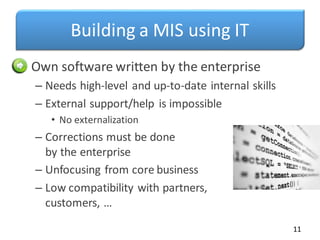 Building a MIS using IT
• Own software written by the enterprise
– Needs high-level and up-to-date internal skills
– External support/help is impossible
• No externalization
– Corrections must be done
by the enterprise
– Unfocusing from core business
– Low compatibility with partners,
customers, …
11
 