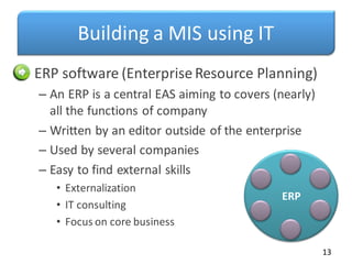 Building a MIS using IT
• ERP software (Enterprise Resource Planning)
– An ERP is a central EAS aiming to covers (nearly)
all the functions of company
– Written by an editor outside of the enterprise
– Used by several companies
– Easy to find external skills
• Externalization
• IT consulting
• Focus on core business
13
ERP
 