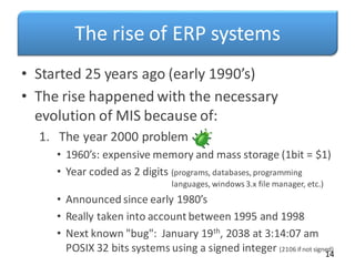 The rise of ERP systems
• Started 25 years ago (early 1990’s)
• The rise happened with the necessary
evolution of MIS because of:
1. The year 2000 problem
• 1960’s: expensive memory and mass storage (1bit = $1)
• Year coded as 2 digits (programs, databases, programming
languages, windows3.x file manager, etc.)
• Announced since early 1980’s
• Really taken into account between 1995 and 1998
• Next known "bug": January 19th, 2038 at 3:14:07 am
POSIX 32 bits systems using a signed integer (2106 if not signed)
14
 