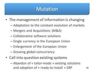 Mutation
• The management of information is changing
– Adaptation to the constant evolution of markets
– Mergers and Acquisitions (M&A)
– Collaborative software solutions
– Single currency in the European Union
– Enlargement of the European Union
– Growing global concurrency
• Call into question existing systems
– Abandon of « tailor-made » existing solutions
and adoption of « ready-to-install » ERP 16
 