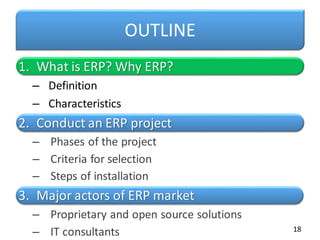 OUTLINE
1. What is ERP? Why ERP?
– Definition
– Characteristics
2. Conduct an ERP project
– Phases of the project
– Criteria for selection
– Steps of installation
3. Major actors of ERP market
– Proprietary and open source solutions
– IT consultants 18
 