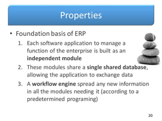 Properties
• Foundationbasis of ERP
1. Each software application to manage a
function of the enterprise is built as an
independent module
2. These modules share a single shared database,
allowing the application to exchange data
3. A workflow engine spread any new information
in all the modules needing it (according to a
predetermined programing)
20
 