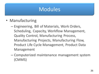 Modules
• Manufacturing
– Engineering, Bill of Materials, Work Orders,
Scheduling, Capacity, Workflow Management,
Quality Control, Manufacturing Process,
Manufacturing Projects, Manufacturing Flow,
Product Life Cycle Management, Product Data
Management
– Computerized maintenance management system
(CMMS)
26
 