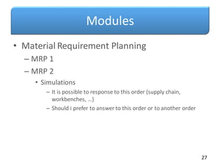 Modules
• Material Requirement Planning
– MRP 1
– MRP 2
• Simulations
– It is possible to response to this order (supply chain,
workbenches, …)
– Should i prefer to answer to this order or to another order
27
 