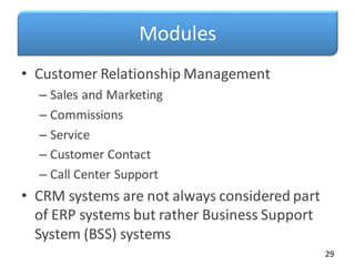 Modules
• Customer Relationship Management
– Sales and Marketing
– Commissions
– Service
– Customer Contact
– Call Center Support
• CRM systems are not always considered part
of ERP systems but rather Business Support
System (BSS) systems
29
 