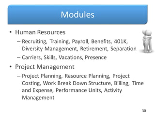 Modules
• Human Resources
– Recruiting, Training, Payroll, Benefits, 401K,
Diversity Management, Retirement, Separation
– Carriers, Skills, Vacations, Presence
• Project Management
– Project Planning, Resource Planning, Project
Costing, Work Break Down Structure, Billing, Time
and Expense, Performance Units, Activity
Management
30
 