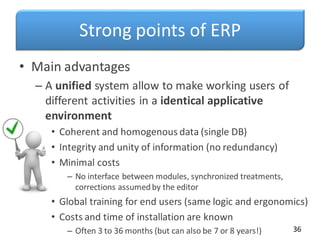 Strong points of ERP
• Main advantages
– A unified system allow to make working users of
different activities in a identical applicative
environment
• Coherent and homogenous data (single DB)
• Integrity and unity of information (no redundancy)
• Minimal costs
– No interface between modules, synchronized treatments,
corrections assumedby the editor
• Global training for end users (same logic and ergonomics)
• Costs and time of installation are known
– Often 3 to 36 months (but can also be 7 or 8 years!) 36
 
