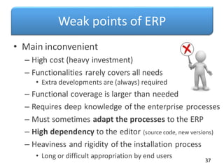 Weak points of ERP
• Main inconvenient
– High cost (heavy investment)
– Functionalities rarely covers all needs
• Extra developments are (always) required
– Functional coverage is larger than needed
– Requires deep knowledge of the enterprise processes
– Must sometimes adapt the processes to the ERP
– High dependency to the editor (source code, new versions)
– Heaviness and rigidity of the installation process
• Long or difficult appropriation by end users
37
 