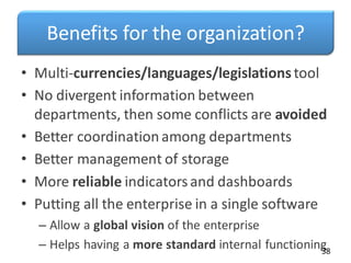 Benefits for the organization?
• Multi-currencies/languages/legislationstool
• No divergent information between
departments, then some conflicts are avoided
• Better coordinationamong departments
• Better management of storage
• More reliable indicatorsand dashboards
• Putting all the enterprise in a single software
– Allow a global vision of the enterprise
– Helps having a more standard internal functioning
38
 