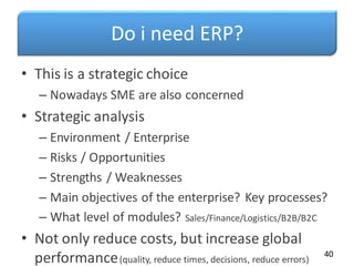 Do i need ERP?
• This is a strategic choice
– Nowadays SME are also concerned
• Strategic analysis
– Environment / Enterprise
– Risks / Opportunities
– Strengths / Weaknesses
– Main objectives of the enterprise? Key processes?
– What level of modules? Sales/Finance/Logistics/B2B/B2C
• Not only reduce costs, but increase global
performance(quality, reduce times, decisions, reduce errors)
40
 