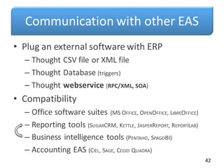 Communication with other EAS
• Plug an external software with ERP
– Thought CSV file or XML file
– Thought Database (triggers)
– Thought webservice (RPC/XML, SOA)
• Compatibility
– Office software suites (MS OFFICE, OPENOFFICE, LIBREOFFICE)
– Reporting tools (SUGARCRM, KETTLE, JASPERREPORT, REPORTLAB)
– Business intelligence tools (PENTAHO, SPAGOBI)
– Accounting EAS (CIEL, SAGE, CEGID QUADRA)
42
 