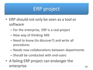 ERP project
• ERP should not only be seen as a tool or
software
– For the enterprise, ERP is a real project
– New way of thinking MIS
– Need to know (to discover?) and write all
procedures
– Needs new collaborations between departments
– Should be conducted with end-users
• A failing ERP project can endanger the
enterprise 47
 