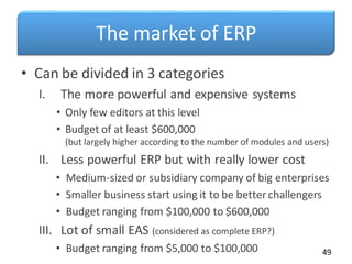 The market of ERP
• Can be divided in 3 categories
I. The more powerful and expensive systems
• Only few editors at this level
• Budget of at least $600,000
(but largely higher according to the number of modules and users)
II. Less powerful ERP but with really lower cost
• Medium-sized or subsidiary company of big enterprises
• Smaller business start using it to be better challengers
• Budget ranging from $100,000 to $600,000
III. Lot of small EAS (considered as complete ERP?)
• Budget ranging from $5,000 to $100,000 49
 