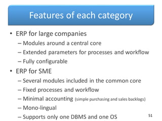 Features of each category
• ERP for large companies
– Modules around a central core
– Extended parameters for processes and workflow
– Fully configurable
• ERP for SME
– Several modules included in the common core
– Fixed processes and workflow
– Minimal accounting (simple purchasing and sales backlogs)
– Mono-lingual
– Supports only one DBMS and one OS 51
 